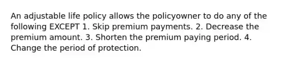 An adjustable life policy allows the policyowner to do any of the following EXCEPT 1. Skip premium payments. 2. Decrease the premium amount. 3. Shorten the premium paying period. 4. Change the period of protection.