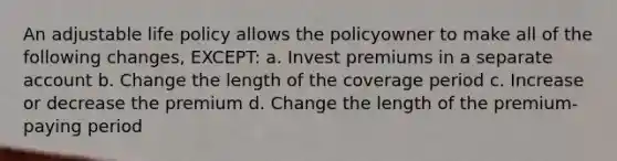 An adjustable life policy allows the policyowner to make all of the following changes, EXCEPT: a. Invest premiums in a separate account b. Change the length of the coverage period c. Increase or decrease the premium d. Change the length of the premium-paying period