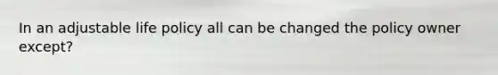 In an adjustable life policy all can be changed the policy owner except?