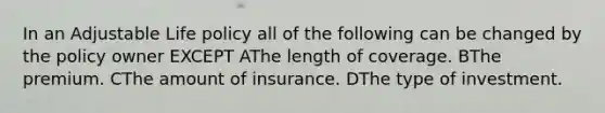 In an Adjustable Life policy all of the following can be changed by the policy owner EXCEPT AThe length of coverage. BThe premium. CThe amount of insurance. DThe type of investment.