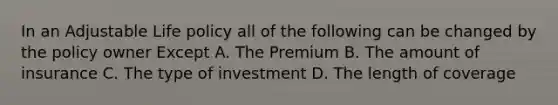 In an Adjustable Life policy all of the following can be changed by the policy owner Except A. The Premium B. The amount of insurance C. The type of investment D. The length of coverage