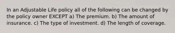 In an Adjustable Life policy all of the following can be changed by the policy owner EXCEPT a) The premium. b) The amount of insurance. c) The type of investment. d) The length of coverage.