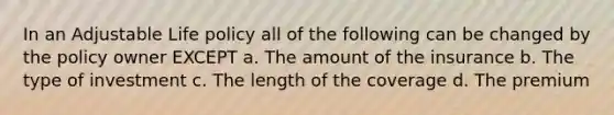 In an Adjustable Life policy all of the following can be changed by the policy owner EXCEPT a. The amount of the insurance b. The type of investment c. The length of the coverage d. The premium