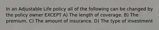 In an Adjustable Life policy all of the following can be changed by the policy owner EXCEPT A) The length of coverage. B) The premium. C) The amount of insurance. D) The type of investment