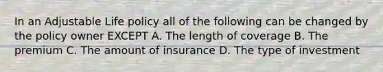 In an Adjustable Life policy all of the following can be changed by the policy owner EXCEPT A. The length of coverage B. The premium C. The amount of insurance D. The type of investment