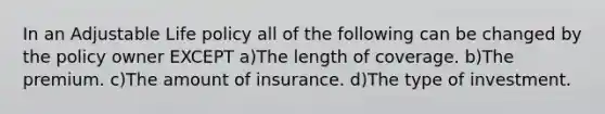 In an Adjustable Life policy all of the following can be changed by the policy owner EXCEPT a)The length of coverage. b)The premium. c)The amount of insurance. d)The type of investment.