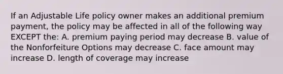 If an Adjustable Life policy owner makes an additional premium payment, the policy may be affected in all of the following way EXCEPT the: A. premium paying period may decrease B. value of the Nonforfeiture Options may decrease C. face amount may increase D. length of coverage may increase