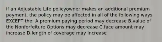 If an Adjustable Life policyowner makes an additional premium payment, the policy may be affected in all of the following ways EXCEPT the: A.premium paying period may decrease B.value of the Nonforfeiture Options may decrease C.face amount may increase D.length of coverage may increase