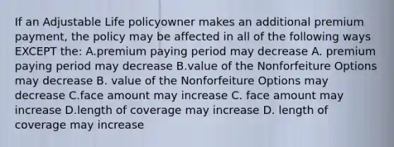 If an Adjustable Life policyowner makes an additional premium payment, the policy may be affected in all of the following ways EXCEPT the: A.premium paying period may decrease A. premium paying period may decrease B.value of the Nonforfeiture Options may decrease B. value of the Nonforfeiture Options may decrease C.face amount may increase C. face amount may increase D.length of coverage may increase D. length of coverage may increase