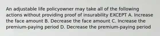 An adjustable life policyowner may take all of the following actions without providing proof of insurability EXCEPT A. Increase the face amount B. Decrease the face amount C. Increase the premium-paying period D. Decrease the premium-paying period