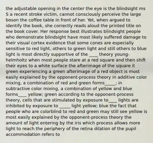 the adjustable opening in the center the eye is the blindsight ms S a recent stroke victim, cannot consciously perceive the large boson the coffee table in front of her. Yet, when argued to identify the book, she correctly reads aloud the printed title on the book cover. Her response best illustrates blindsight people who demonstrate blindsight have most likely suffered damage to their visual cortex evidence that some cones are especially sensitive to red light, others to green light and still others to blue light is most directly supportive of the ____ theory young- helmholtz when most people stare at a red square and then shift their eyes to a white surface the afterimage of the square it green experiencing a green afterimage of a red object is most easily explained by the opponent-process theory in additive color mixing, a combination of red and green forms_____; in subtractive color mixing, a combination of yellow and blue forms____ yellow; green according to the opponent-process theory, cells that are stimulated by exposure to____ lights are inhibited by exposure to _____ light yellow; blue the fact that people who are colorblind to red and green may still see yellow is most easily explained by the opponent-process theory the amount of light entering by the iris which process allows more light to reach the periphery of the retina dilation of the pupil accommodation refers to