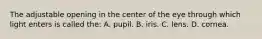 The adjustable opening in the center of the eye through which light enters is called the: A. pupil. B. iris. C. lens. D. cornea.
