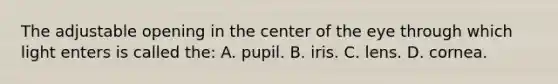 The adjustable opening in the center of the eye through which light enters is called the: A. pupil. B. iris. C. lens. D. cornea.