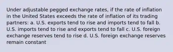 Under adjustable pegged exchange rates, if the rate of inflation in the United States exceeds the rate of inflation of its trading partners: a. U.S. exports tend to rise and imports tend to fall b. U.S. imports tend to rise and exports tend to fall c. U.S. foreign exchange reserves tend to rise d. U.S. foreign exchange reserves remain constant