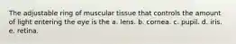 The adjustable ring of muscular tissue that controls the amount of light entering the eye is the a. lens. b. cornea. c. pupil. d. iris. e. retina.