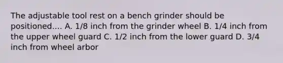 The adjustable tool rest on a bench grinder should be positioned.... A. 1/8 inch from the grinder wheel B. 1/4 inch from the upper wheel guard C. 1/2 inch from the lower guard D. 3/4 inch from wheel arbor