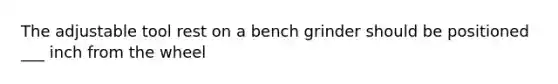 The adjustable tool rest on a bench grinder should be positioned ___ inch from the wheel