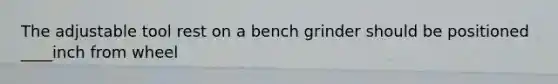 The adjustable tool rest on a bench grinder should be positioned ____inch from wheel