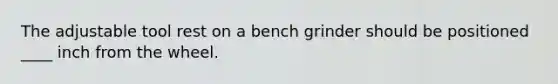 The adjustable tool rest on a bench grinder should be positioned ____ inch from the wheel.