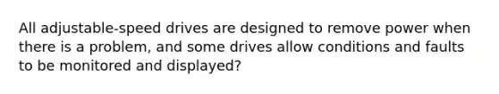 All adjustable-speed drives are designed to remove power when there is a problem, and some drives allow conditions and faults to be monitored and displayed?