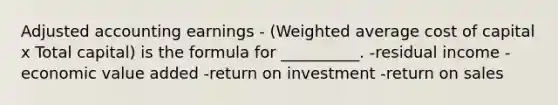 Adjusted accounting earnings - (Weighted average cost of capital x Total capital) is the formula for __________. -residual income -economic value added -return on investment -return on sales