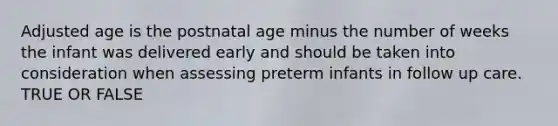 Adjusted age is the postnatal age minus the number of weeks the infant was delivered early and should be taken into consideration when assessing preterm infants in follow up care. TRUE OR FALSE