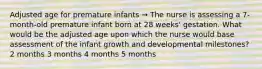 Adjusted age for premature infants → The nurse is assessing a 7-month-old premature infant born at 28 weeks' gestation. What would be the adjusted age upon which the nurse would base assessment of the infant growth and developmental milestones? 2 months 3 months 4 months 5 months