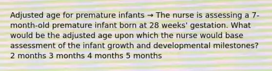 Adjusted age for premature infants → The nurse is assessing a 7-month-old premature infant born at 28 weeks' gestation. What would be the adjusted age upon which the nurse would base assessment of the infant growth and developmental milestones? 2 months 3 months 4 months 5 months