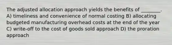 The adjusted allocation approach yields the benefits of ________. A) timeliness and convenience of normal costing B) allocating budgeted manufacturing overhead costs at the end of the year C) write-off to the cost of goods sold approach D) the proration approach