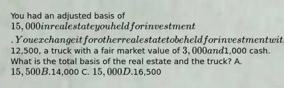 You had an adjusted basis of 15,000 in real estate you held for investment. You exchange it for other real estate to be held for investment with a fair market value of12,500, a truck with a fair market value of 3,000 and1,000 cash. What is the total basis of the real estate and the truck? A. 15,500 B.14,000 C. 15,000 D.16,500