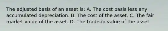 The adjusted basis of an asset is: A. The cost basis less any accumulated depreciation. B. The cost of the asset. C. The fair market value of the asset. D. The trade-in value of the asset