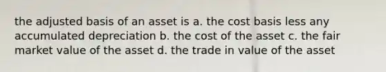 the adjusted basis of an asset is a. the cost basis less any accumulated depreciation b. the cost of the asset c. the fair market value of the asset d. the trade in value of the asset