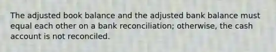 The adjusted book balance and the adjusted bank balance must equal each other on a bank reconciliation; otherwise, the cash account is not reconciled.