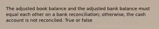 The adjusted book balance and the adjusted bank balance must equal each other on a bank reconciliation; otherwise, the cash account is not reconciled. True or false