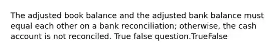 The adjusted book balance and the adjusted bank balance must equal each other on a bank reconciliation; otherwise, the cash account is not reconciled. True false question.TrueFalse