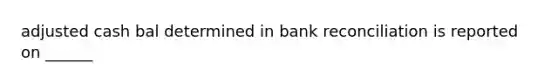 adjusted cash bal determined in bank reconciliation is reported on ______