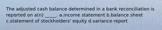 The adjusted cash balance determined in a bank reconciliation is reported on a(n) _____. a.income statement b.balance sheet c.statement of stockholders' equity d.variance report