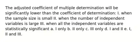 The adjusted coefficient of multiple determination will be significantly lower than the coefficient of determination: I. when the sample size is small II. when the number of independent variables is large III. when all the independent variables are statistically significant a. I only b. II only c. III only d. I and II e. I, II and III.