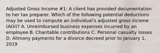 Adjusted Gross Income #1: A client has provided documentation to her tax preparer. Which of the following potential deductions may be used to compute an individual's adjusted gross income (AGI)? A. Unreimbursed business expenses incurred by an employee B. Charitable contributions C. Personal casualty losses D. Alimony payments for a divorce decreed prior to January 1, 2019