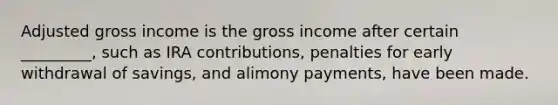 Adjusted gross income is the gross income after certain _________, such as IRA contributions, penalties for early withdrawal of savings, and alimony payments, have been made.