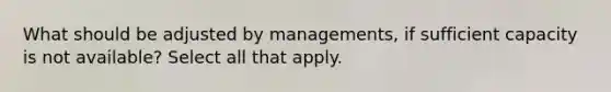 What should be adjusted by managements, if sufficient capacity is not available? Select all that apply.