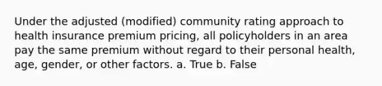 Under the adjusted (modified) community rating approach to health insurance premium pricing, all policyholders in an area pay the same premium without regard to their personal health, age, gender, or other factors. a. True b. False