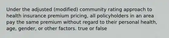 Under the adjusted (modified) community rating approach to health insurance premium pricing, all policyholders in an area pay the same premium without regard to their personal health, age, gender, or other factors. true or false