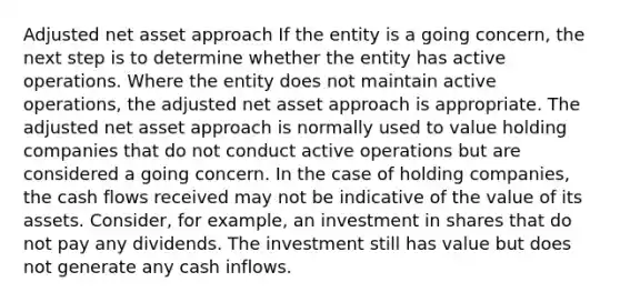 Adjusted net asset approach If the entity is a going concern, the next step is to determine whether the entity has active operations. Where the entity does not maintain active operations, the adjusted net asset approach is appropriate. The adjusted net asset approach is normally used to value holding companies that do not conduct active operations but are considered a going concern. In the case of holding companies, the cash flows received may not be indicative of the value of its assets. Consider, for example, an investment in shares that do not pay any dividends. The investment still has value but does not generate any cash inflows.