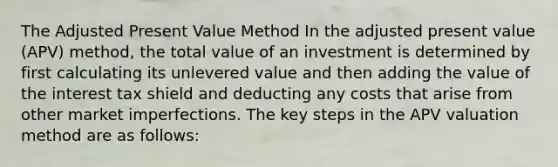 The Adjusted Present Value Method In the adjusted present value (APV) method, the total value of an investment is determined by first calculating its unlevered value and then adding the value of the interest tax shield and deducting any costs that arise from other market imperfections. The key steps in the APV valuation method are as follows: