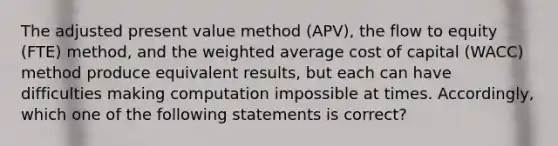 The adjusted present value method (APV), the flow to equity (FTE) method, and the weighted average cost of capital (WACC) method produce equivalent results, but each can have difficulties making computation impossible at times. Accordingly, which one of the following statements is correct?