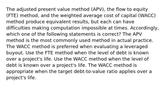 The adjusted present value method (APV), the flow to equity (FTE) method, and the weighted average cost of capital (WACC) method produce equivalent results, but each can have difficulties making computation impossible at times. Accordingly, which one of the following statements is correct? The APV method is the most commonly used method in actual practice. The WACC method is preferred when evaluating a leveraged buyout. Use the FTE method when the level of debt is known over a project's life. Use the WACC method when the level of debt is known over a project's life. The WACC method is appropriate when the target debt-to-value ratio applies over a project's life.