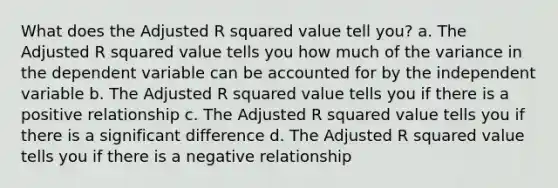 What does the Adjusted R squared value tell you? a. The Adjusted R squared value tells you how much of the variance in the dependent variable can be accounted for by the independent variable b. The Adjusted R squared value tells you if there is a positive relationship c. The Adjusted R squared value tells you if there is a significant difference d. The Adjusted R squared value tells you if there is a negative relationship