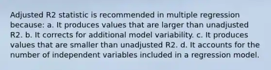 Adjusted R2 statistic is recommended in multiple regression because: a. It produces values that are larger than unadjusted R2. b. It corrects for additional model variability. c. It produces values that are smaller than unadjusted R2. d. It accounts for the number of independent variables included in a regression model.