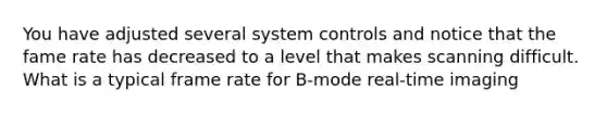 You have adjusted several system controls and notice that the fame rate has decreased to a level that makes scanning difficult. What is a typical frame rate for B-mode real-time imaging